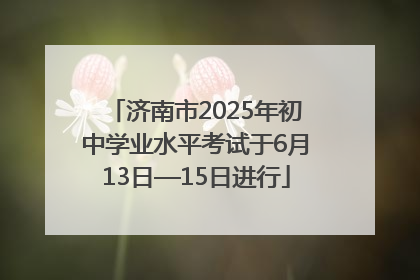 济南市2025年初中学业水平考试于6月13日—15日进行