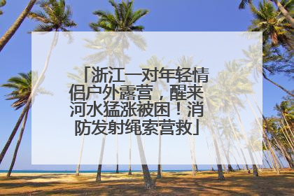 浙江一对年轻情侣户外露营，醒来河水猛涨被困！消防发射绳索营救