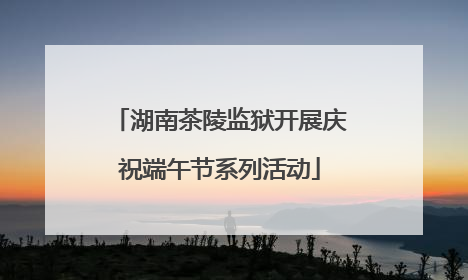 湖南茶陵监狱开展庆祝端午节系列活动