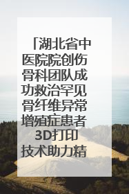 湖北省中医院院创伤骨科团队成功救治罕见骨纤维异常增殖症患者 3D打印技术助力精准矫形手术