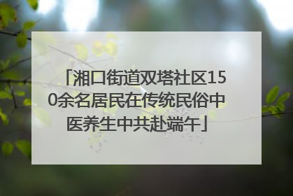 湘口街道双塔社区150余名居民在传统民俗中医养生中共赴端午