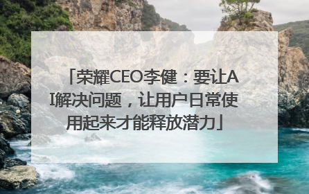 荣耀CEO李健：要让AI解决问题，让用户日常使用起来才能释放潜力