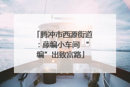 腾冲市西源街道：藤编小车间 “编”出致富路
