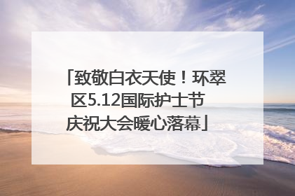 致敬白衣天使！环翠区5.12国际护士节庆祝大会暖心落幕