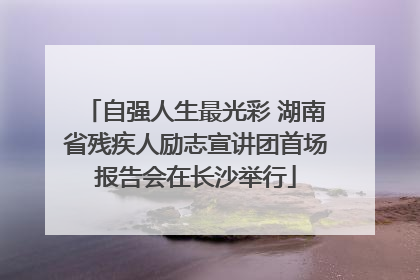 自强人生最光彩 湖南省残疾人励志宣讲团首场报告会在长沙举行