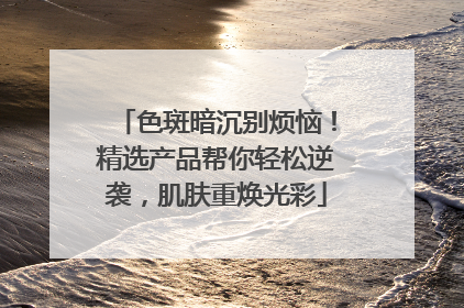 色斑暗沉别烦恼！精选产品帮你轻松逆袭，肌肤重焕光彩