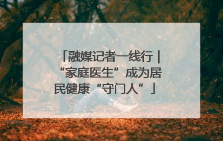 融媒记者一线行｜“家庭医生”成为居民健康“守门人”