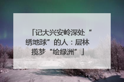 记大兴安岭深处“绣地球”的人：层林揽梦“绘绿洲”