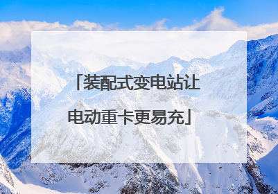 装配式变电站让电动重卡更易充