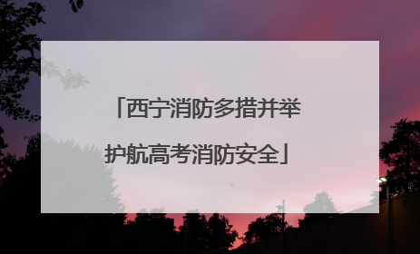 西宁消防多措并举护航高考消防安全