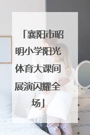 襄阳市昭明小学阳光体育大课间展演闪耀全场