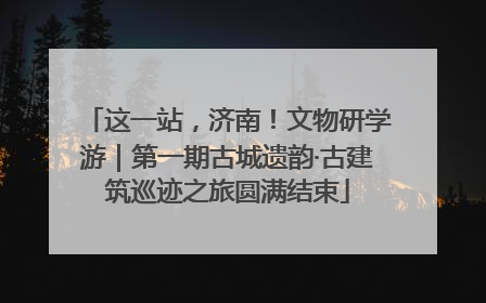 这一站，济南！文物研学游｜第一期古城遗韵·古建筑巡迹之旅圆满结束