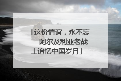 这份情谊，永不忘——阿尔及利亚老战士追忆中国岁月