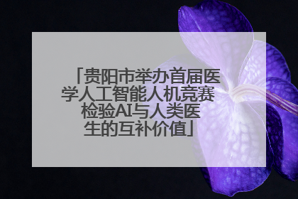 贵阳市举办首届医学人工智能人机竞赛 检验AI与人类医生的互补价值