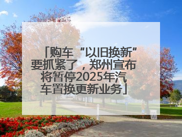 购车“以旧换新”要抓紧了，郑州宣布将暂停2025年汽车置换更新业务