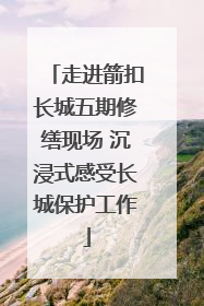 走进箭扣长城五期修缮现场 沉浸式感受长城保护工作