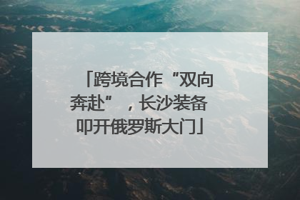 跨境合作“双向奔赴”，长沙装备叩开俄罗斯大门