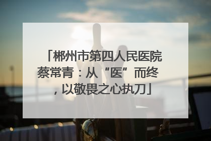 郴州市第四人民医院蔡常青：从“医”而终，以敬畏之心执刀