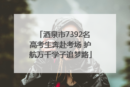 酒泉市7392名高考生奔赴考场 护航万千学子追梦路