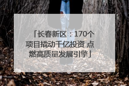 长春新区：170个项目撬动千亿投资 点燃高质量发展引擎