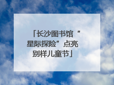 长沙图书馆“星际探险”点亮别样儿童节