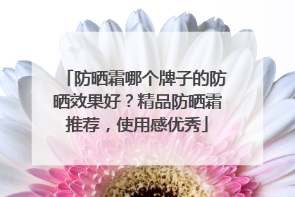 防晒霜哪个牌子的防晒效果好？精品防晒霜推荐，使用感优秀