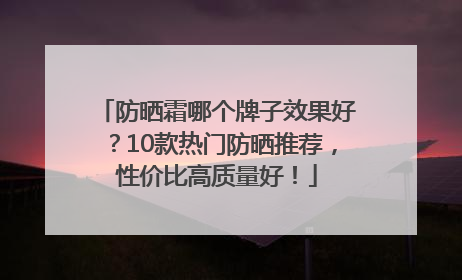 防晒霜哪个牌子效果好？10款热门防晒推荐，性价比高质量好！