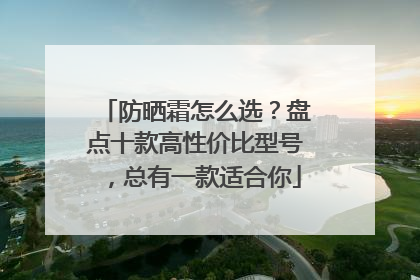 防晒霜怎么选？盘点十款高性价比型号，总有一款适合你