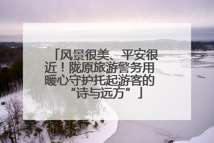 风景很美、平安很近！陇原旅游警务用暖心守护托起游客的“诗与远方”