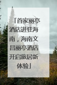 首家丽亭酒店进驻海南，海南文昌丽亭酒店开启旅居新体验