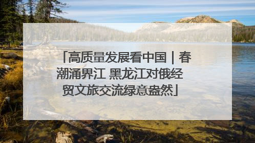 高质量发展看中国｜春潮涌界江 黑龙江对俄经贸文旅交流绿意盎然