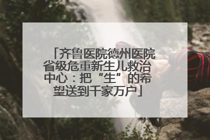 齐鲁医院德州医院省级危重新生儿救治中心：把“生”的希望送到千家万户