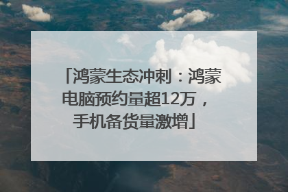 鸿蒙生态冲刺：鸿蒙电脑预约量超12万，手机备货量激增