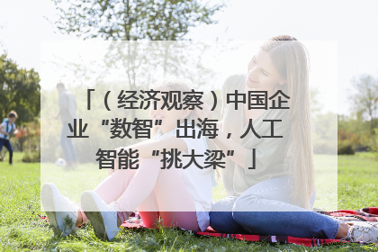 （经济观察）中国企业“数智”出海，人工智能“挑大梁”