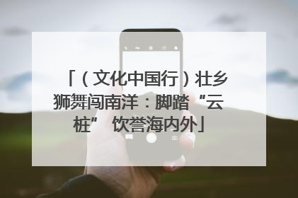 （文化中国行）壮乡狮舞闯南洋：脚踏“云桩” 饮誉海内外