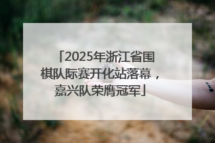 2025年浙江省围棋队际赛开化站落幕，嘉兴队荣膺冠军