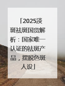 2025淡斑祛斑国货解析：国家唯一认证的祛斑产品，摆脱色斑人设