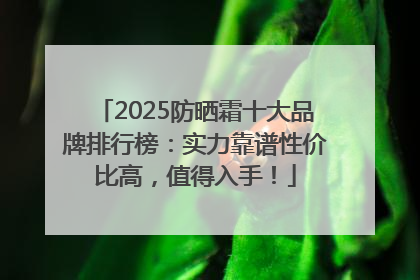 2025防晒霜十大品牌排行榜：实力靠谱性价比高，值得入手！