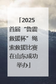2025首届“鲁震救援杯”绳索救援比赛在山东成功举办