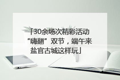 30余场次精彩活动“嗨翻”双节，端午来盐官古城这样玩