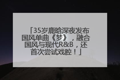 35岁鹿晗深夜发布国风单曲《梦》，融合国风与现代R&B，还首次尝试戏腔！