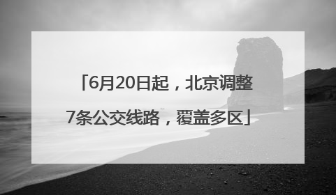6月20日起，北京调整7条公交线路，覆盖多区