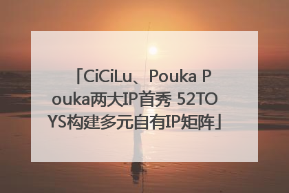 CiCiLu、Pouka Pouka两大IP首秀 52TOYS构建多元自有IP矩阵